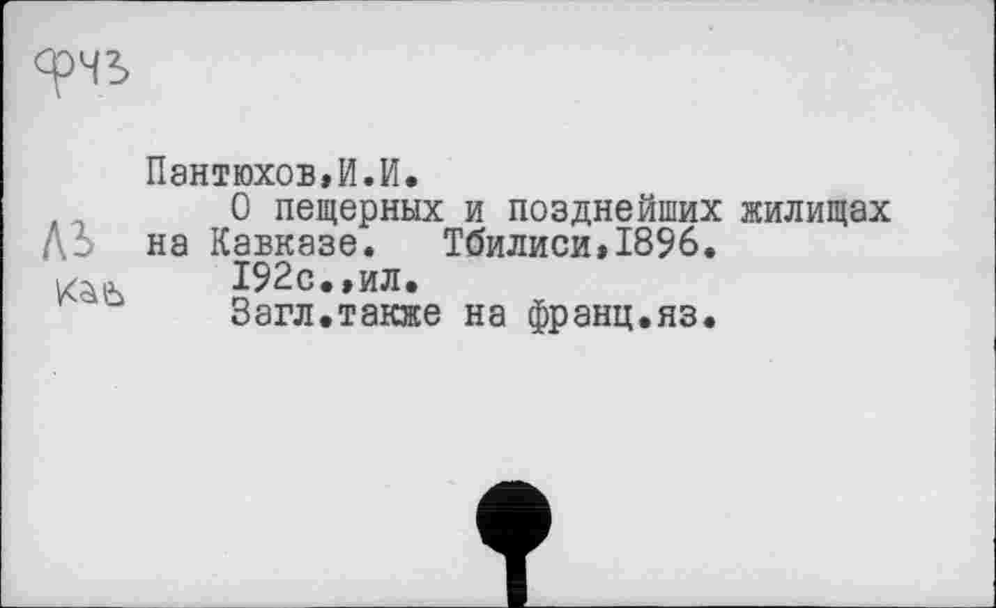 ﻿Пантюхов»И.И.
л	0 пещерных и позднейших жилищах
Д: на Кавказе. Тбилиси»1896.
Kàiù	192с.,ил.
Загл.также на франц.яз.